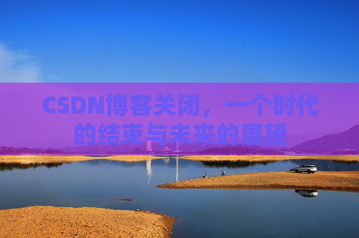 CSDN博客关闭，一个时代的结束与未来的展望